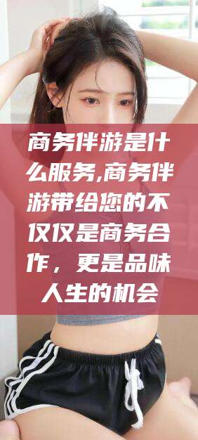 阳江商务伴游是什么服务,商务伴游带给您的不仅仅是商务合作，更是品味人生的机会