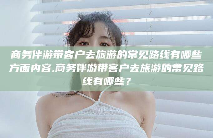 阳江商务伴游带客户去旅游的常见路线有哪些方面内容,商务伴游带客户去旅游的常见路线有哪些？