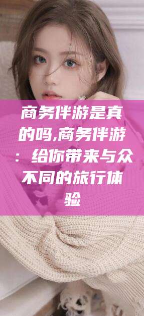 阳江商务伴游是真的吗,商务伴游：给你带来与众不同的旅行体验