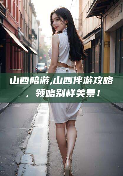 阳江山西陪游,山西伴游攻略，领略别样美景！