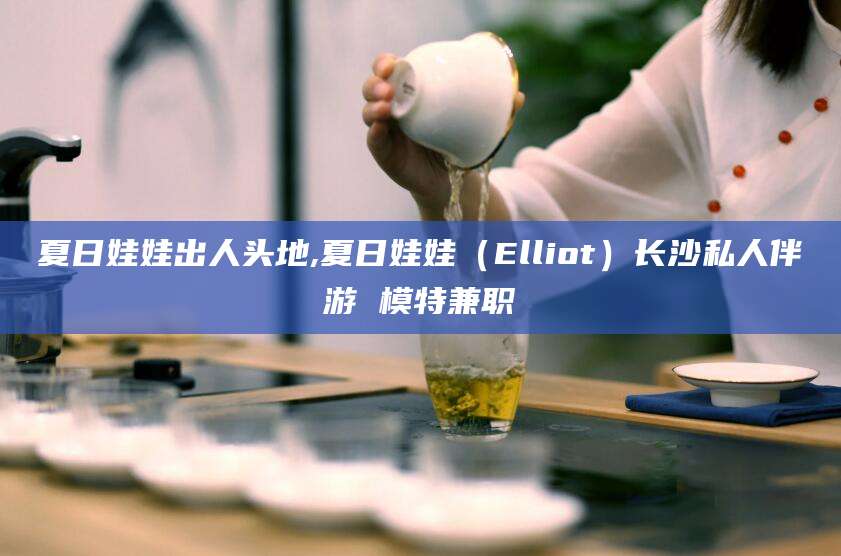 阳江夏日娃娃出人头地,夏日娃娃（Elliot）长沙私人伴游 模特兼职
