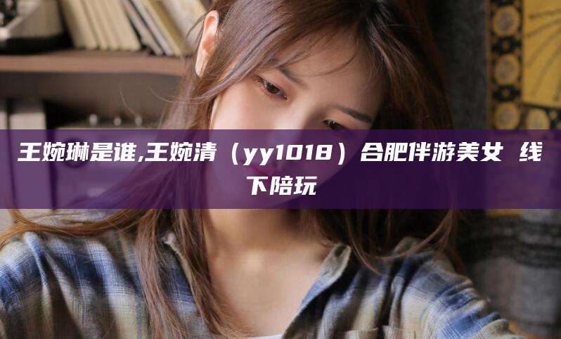 阳江王婉琳是谁,王婉清（yy1018）合肥伴游美女 线下陪玩