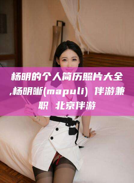 阳江杨明的个人简历照片大全,杨明晰(mapuli) 伴游兼职 北京伴游