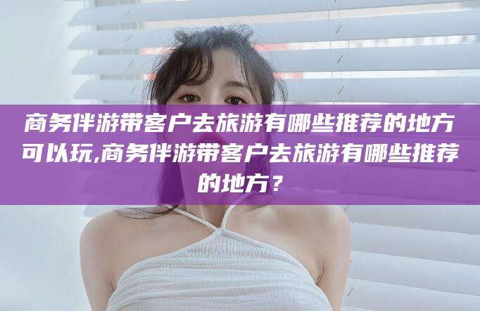 阳江商务伴游带客户去旅游有哪些推荐的地方可以玩,商务伴游带客户去旅游有哪些推荐的地方？