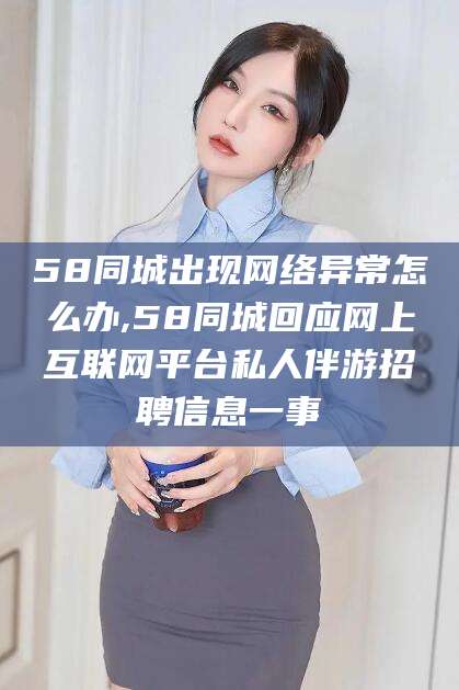 阳江58同城出现网络异常怎么办,58同城回应网上互联网平台私人伴游招聘信息一事