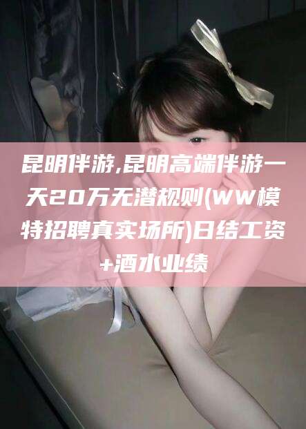 阳江昆明伴游,昆明高端伴游一天20万无潜规则(WW模特招聘真实场所)日结工资+酒水业绩