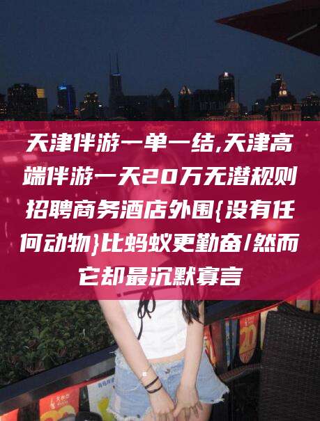 阳江天津伴游一单一结,天津高端伴游一天20万无潜规则招聘商务酒店外围{没有任何动物}比蚂蚁更勤奋/然而它却最沉默寡言