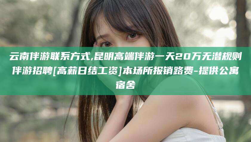 阳江云南伴游联系方式,昆明高端伴游一天20万无潜规则伴游招聘[高薪日结工资]本场所报销路费-提供公寓宿舍