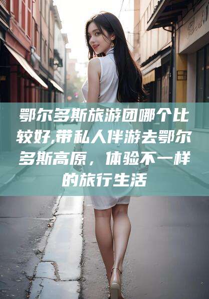 阳江鄂尔多斯旅游团哪个比较好,带私人伴游去鄂尔多斯高原，体验不一样的旅行生活