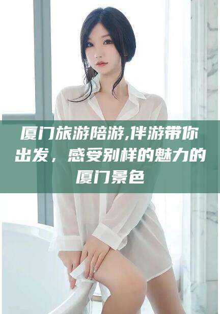 阳江厦门旅游陪游,伴游带你出发，感受别样的魅力的厦门景色