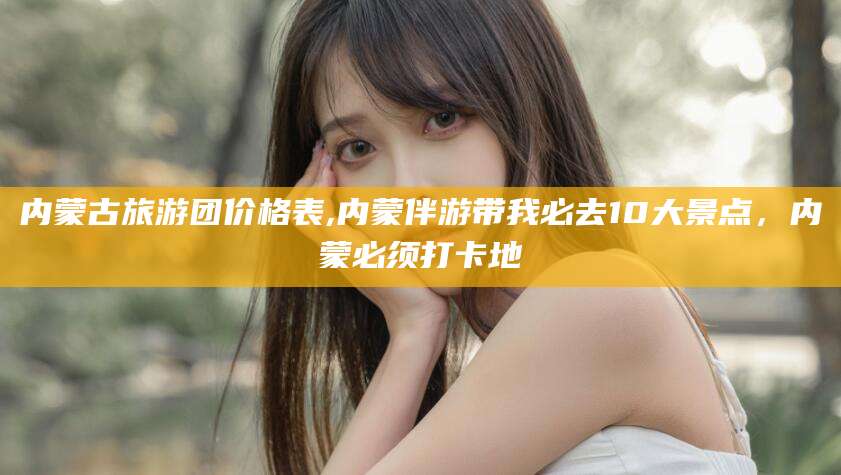 阳江内蒙古旅游团价格表,内蒙伴游带我必去10大景点，内蒙必须打卡地