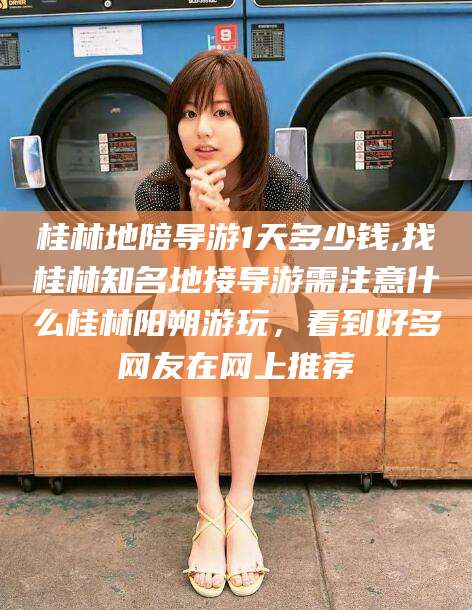 阳江桂林地陪导游1天多少钱,找桂林知名地接导游需注意什么桂林阳朔游玩，看到好多网友在网上推荐