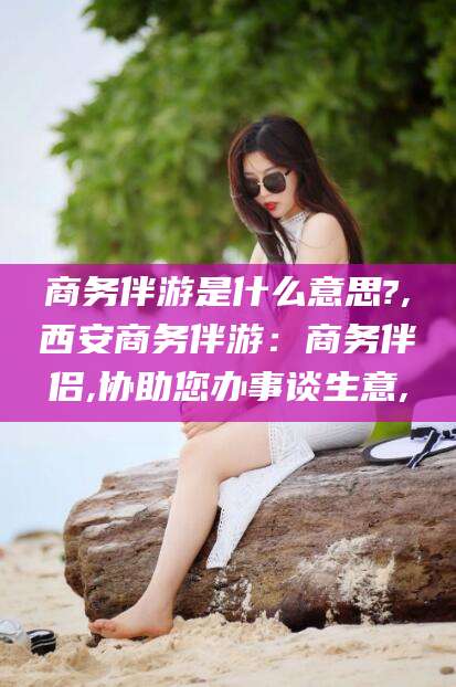 阳江商务伴游是什么意思?,西安商务伴游：商务伴侣,协助您办事谈生意,
