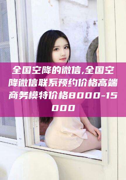 全国空降的微信,全国空降微信联系预约价格高端商务模特价格8000-15000