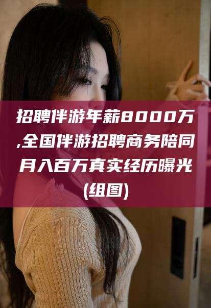 阳江招聘伴游年薪8000万,全国伴游招聘商务陪同月入百万真实经历曝光(组图)