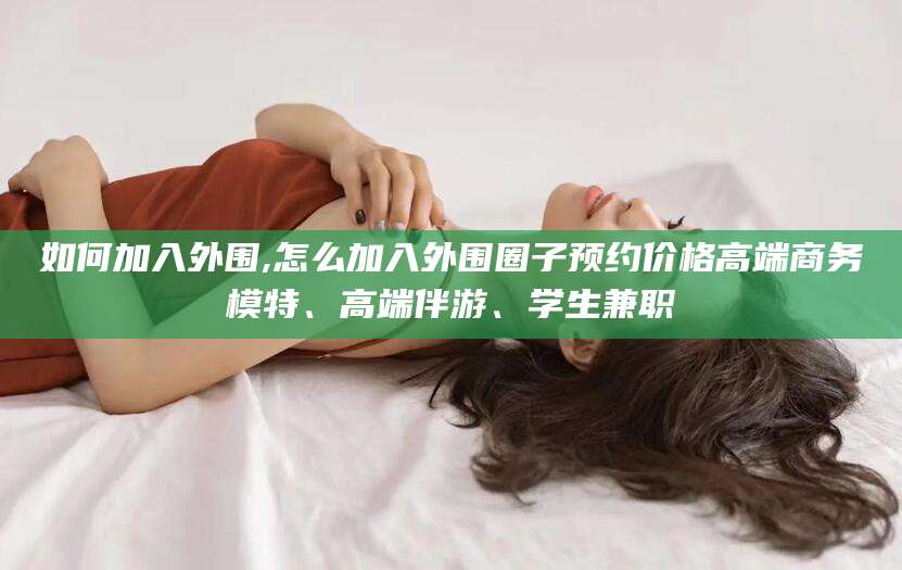 阳江如何加入外围,怎么加入外围圈子预约价格高端商务模特、高端伴游、学生兼职