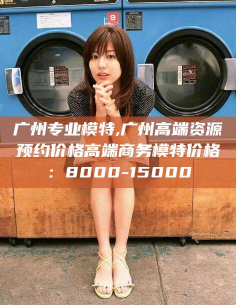 阳江广州专业模特,广州高端资源预约价格高端商务模特价格：8000-15000