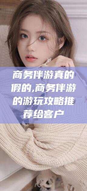 阳江商务伴游真的假的,商务伴游的游玩攻略推荐给客户