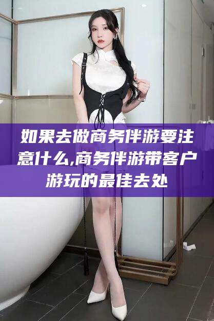 阳江如果去做商务伴游要注意什么,商务伴游带客户游玩的最佳去处