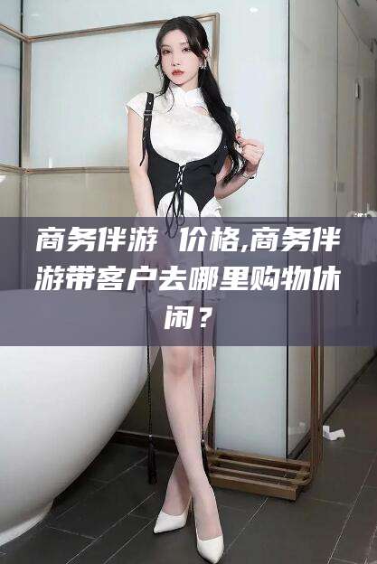 阳江商务伴游 价格,商务伴游带客户去哪里购物休闲？