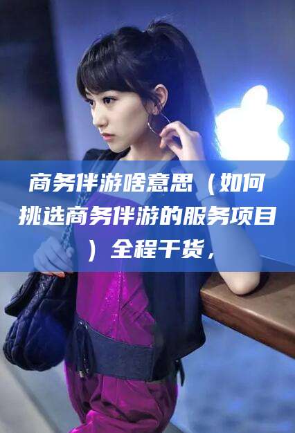 阳江商务伴游啥意思（如何挑选商务伴游的服务项目）全程干货，