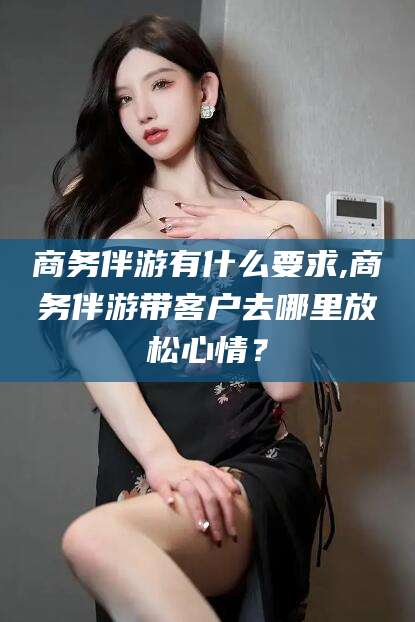 阳江商务伴游有什么要求,商务伴游带客户去哪里放松心情？