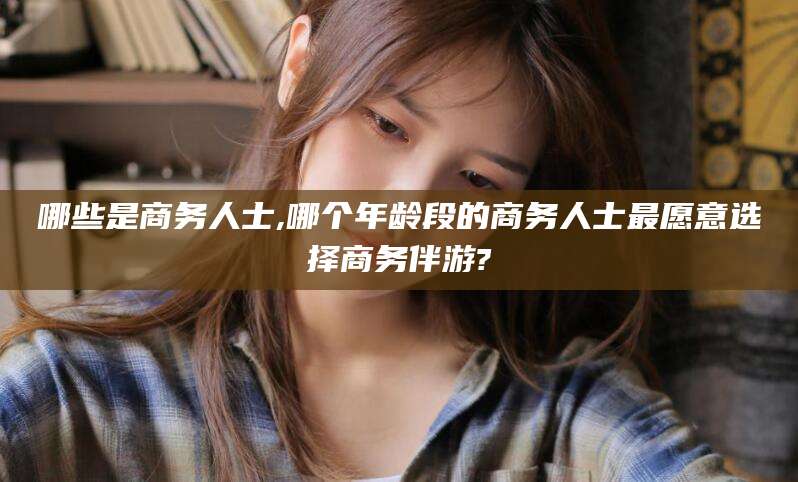 阳江哪些是商务人士,哪个年龄段的商务人士最愿意选择商务伴游?