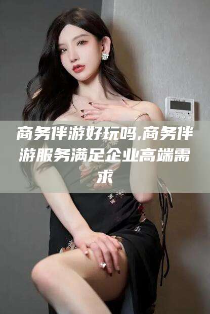 阳江商务伴游好玩吗,商务伴游服务满足企业高端需求