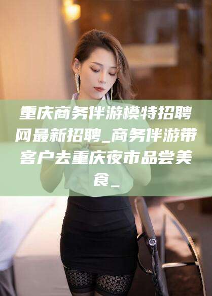阳江重庆商务伴游模特招聘网最新招聘_商务伴游带客户去重庆夜市品尝美食_