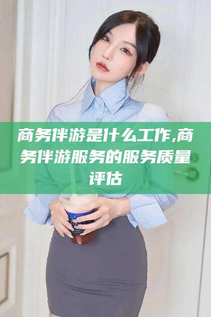 阳江商务伴游是什么工作,商务伴游服务的服务质量评估