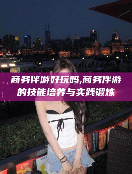 商务伴游好玩吗,商务伴游的技能培养与实践锻炼