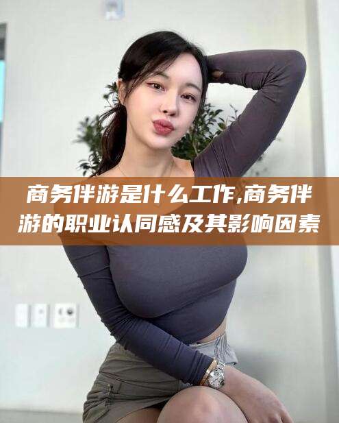 阳江商务伴游是什么工作,商务伴游的职业认同感及其影响因素