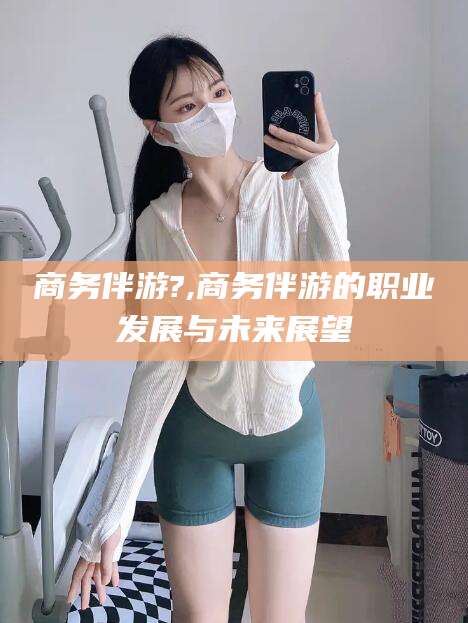 阳江商务伴游?,商务伴游的职业发展与未来展望