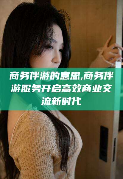 阳江商务伴游的意思,商务伴游服务开启高效商业交流新时代