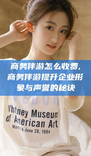 阳江商务伴游怎么收费,商务伴游提升企业形象与声誉的秘诀