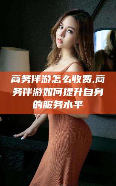 阳江商务伴游怎么收费,商务伴游如何提升自身的服务水平