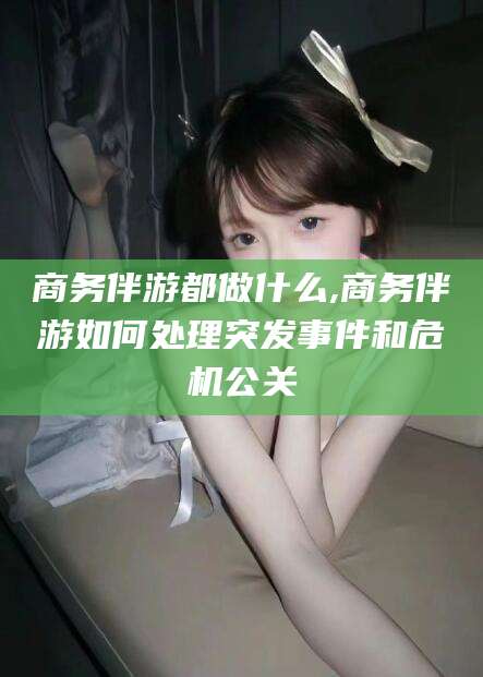阳江商务伴游都做什么,商务伴游如何处理突发事件和危机公关